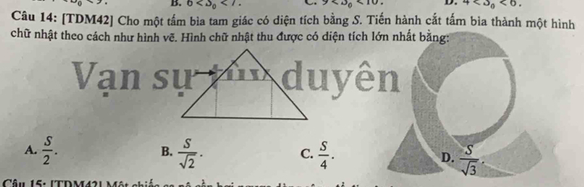 6 4 <0</tex>. 
Câu 14: [TDM42] Cho một tấm bìa tam giác có diện tích bằng S. Tiến hành cắt tấm bìa thành một hình
chữ nhật theo cách như hình vẽ. Hình chữ nhật thu được có diện tích lớn nhất bằng:
A.  S/2 . B.  S/sqrt(2) . C.  S/4 . D.  S/sqrt(3) 
Câu 15: ITDM421 Mân