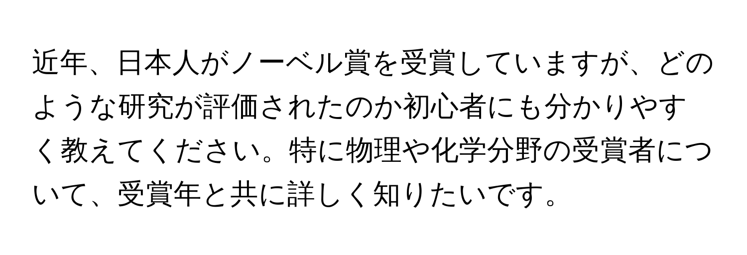 近年、日本人がノーベル賞を受賞していますが、どのような研究が評価されたのか初心者にも分かりやすく教えてください。特に物理や化学分野の受賞者について、受賞年と共に詳しく知りたいです。