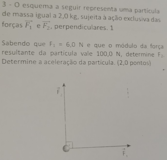 esquema a seguir representa uma partícula
de massa igual a 2,0 kg, sujeita à ação exclusiva das
forças vector F_1 e vector F_2 , perpendiculares. 1
Sabendo que F_1=6,0N e que o módulo da força
resultante da partícula vale 100,0 N, determine F_2.
Determine a aceleração da partícula. (2,0 pontos)