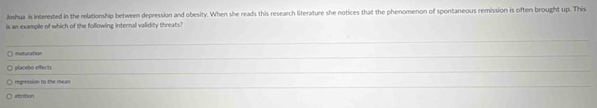 Joshua is interested in the relationship between depression and obesity. When she reads this research literature she notices that the phenomenon of spontaneous remission is often brought up. This
is an example of which of the following internal validity threats?
_
maturation
_
_
placebo effects
regression to the mean
_
attrition