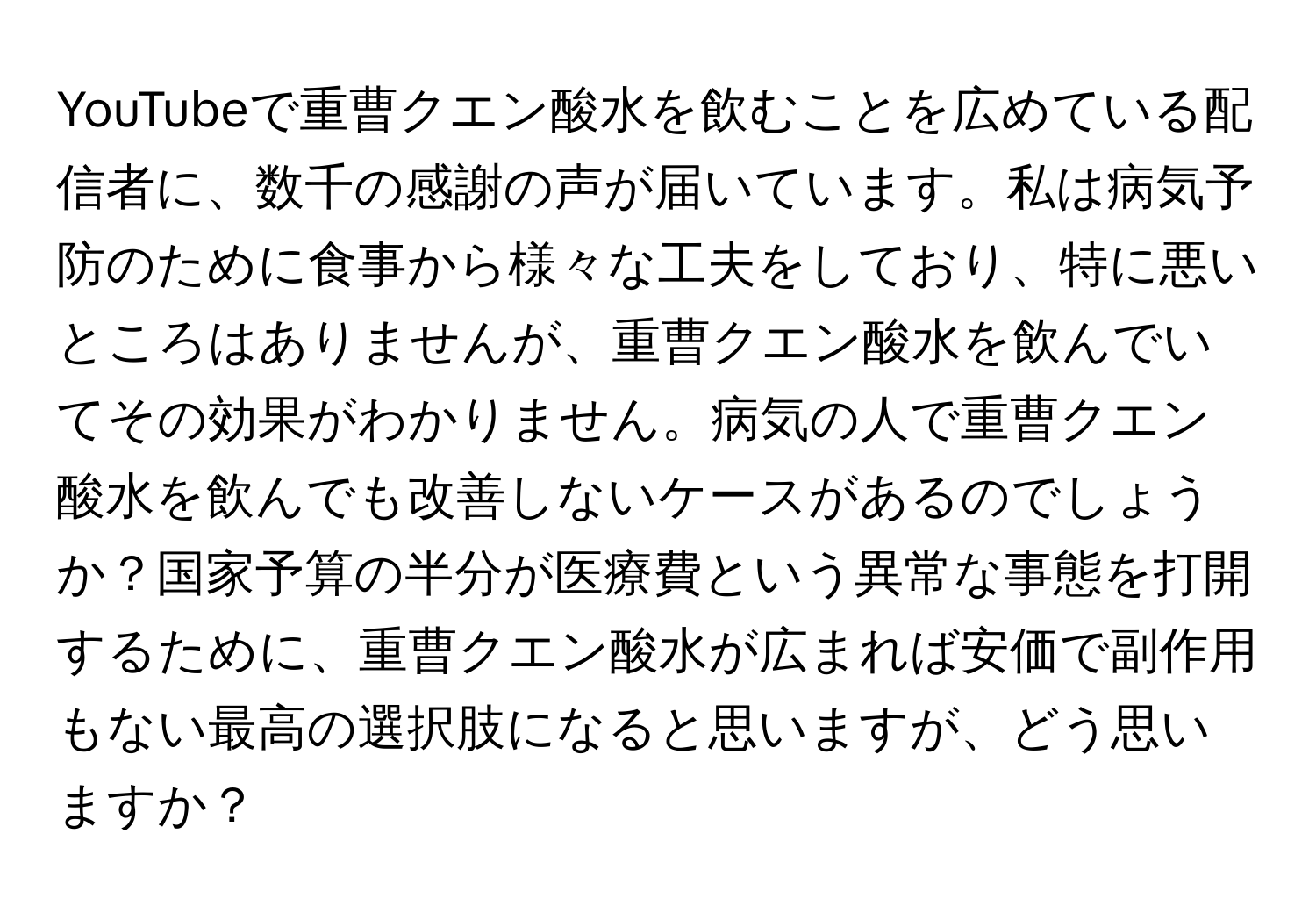 YouTubeで重曹クエン酸水を飲むことを広めている配信者に、数千の感謝の声が届いています。私は病気予防のために食事から様々な工夫をしており、特に悪いところはありませんが、重曹クエン酸水を飲んでいてその効果がわかりません。病気の人で重曹クエン酸水を飲んでも改善しないケースがあるのでしょうか？国家予算の半分が医療費という異常な事態を打開するために、重曹クエン酸水が広まれば安価で副作用もない最高の選択肢になると思いますが、どう思いますか？