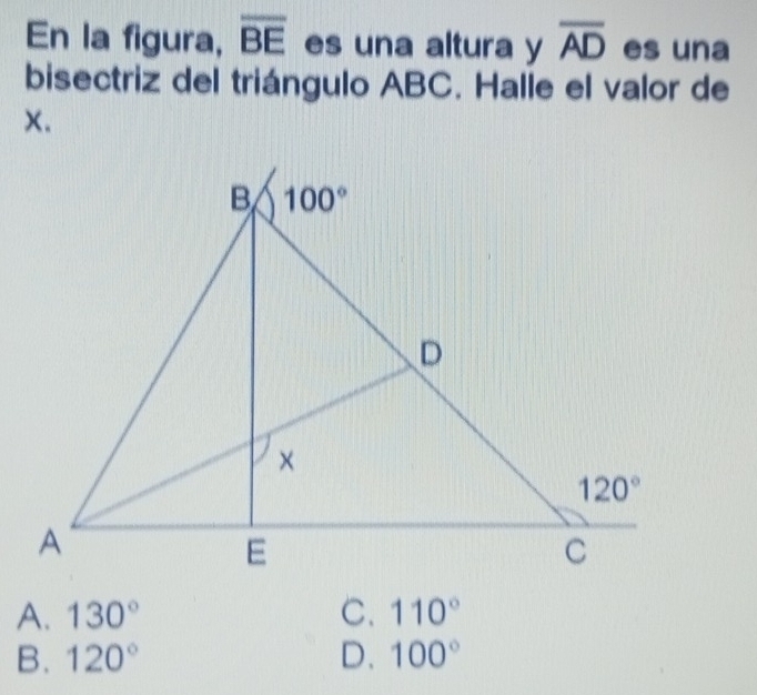 En la figura, overline BE es una altura y overline AD es una
bisectriz del triángulo ABC. Halle el valor de
x.
A. 130° C. 110°
B. 120° D. 100°