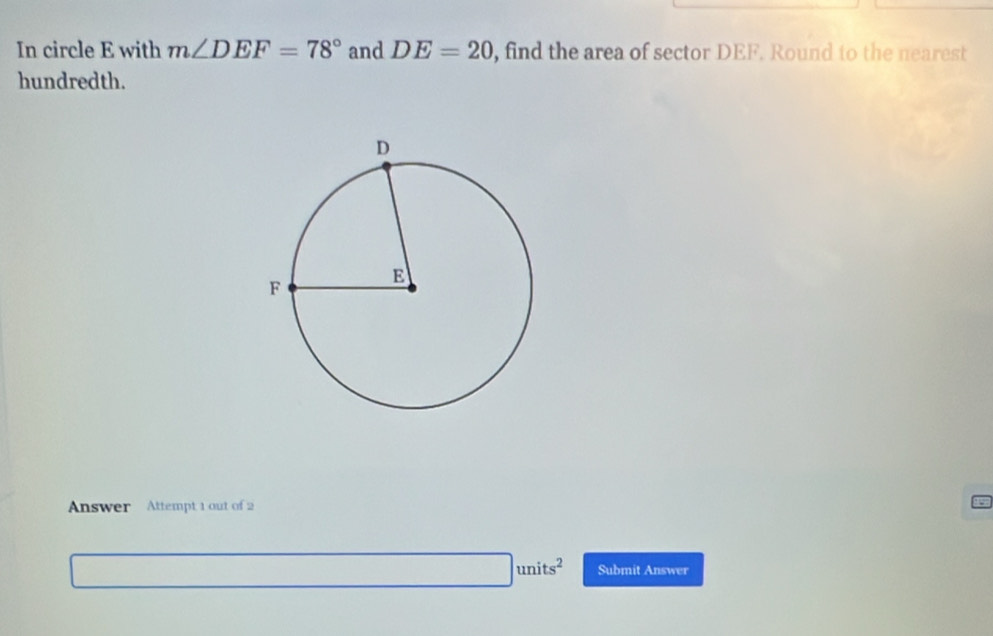 In circle E with m∠ DEF=78° and DE=20 , find the area of sector DEF. Round to the nearest 
hundredth. 
Answer Attempt 1 out of 2
□ units^2 Submit Answer