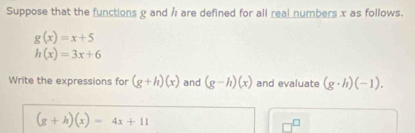 Suppose that the functions g and h are defined for all real numbers x as follows.
g(x)=x+5
h(x)=3x+6
Write the expressions for (g+h)(x) and (g-h)(x) and evaluate (g· h)(-1).
(g+h)(x)=4x+11
□^(□)