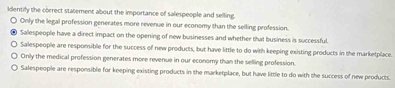 Identify the correct statement about the importance of salespeople and selling.
Only the legal profession generates more revenue in our economy than the selling profession.
Salespeople have a direct impact on the opening of new businesses and whether that business is successful.
Salespeople are responsible for the success of new products, but have little to do with keeping existing products in the marketplace.
Only the medical profession generates more revenue in our economy than the selling profession.
Salespeople are responsible for keeping existing products in the marketplace, but have little to do with the success of new products.