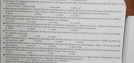 và 8,6 mựs.
Mộ Một người đấy hộp đựng thực phẩm trên sản nhà với 1 lực nằm ngang có độ lớn 200N. Hộp chuyển động thắng nhanh dân đều. Độ lớn của lực
ma sát bằng bao nhiềy? C. bằng 200N D. tất cả sai
A. lớn hơm 200N B. nhà hơn 200N
3 Một xe đang chạy với vận tốc v0=36km m/h thì bị hãm lại đột ngột, bánh xe không lần nữa mà chỉ trượt trên mặt đường. Cho biết hệ số ma sát
A. 22,6m giữa bánh xe và mặt đường là 0,2 và lấy g=9,8m/s2. Hỏi kế từ khi hãm thì xe còn chuyển động được bao xa nữa thì dừng hần?
B. 25,5m. C. 28,7m D. 35,25m
n Một con ngựa kẻo một xe chở hàng nặng 6000N khiến xe chuyến động đều trên mặt đường nằm ngang. Biết lực kéo của ngựa là F=600N và
hợp với phượng ngang một góc 300. Tìm h^2 * số ma sát giữa xe và mặt đường?
A. mu =0,12 B. mu =0,24 C. mu =0,06 D. mu =0,09.
4ộ Một 6 tô khởi hành rời bến chuyển động mhanh dân đều, sau khi đi được quảng đường S=100m xe có vận tốc v=36km/h : Khối lượng của xe là
1000kg, lực ma sát và lực cản tác dụng vào xe bằng 10% trọng lượng của xe. Tỉnh lực phát động tác dụng vào xe.
A. 1000N B. 1200N
Một vật có m=1,2kg C. 1350N D. 1500N.
vào chất điểm là bao nhiều: ; chuyển động nhanh dần đều trên đường thắng với gia tốc a=0,1m/s2 Cho biết lực ma sát Fms =0,5N Hỏi lực tác dụng
A. 0,12N B. 0.38N C. 0,5N D. 0,62N.
m=1000ig
2 Một ô tô có khổi lượng lực ma sát 2:4 ， 2000 N B. 1500N : chuyển động thắng nhanh dần đều với gia tốc a=2m/s? D. 500N. 2. Lực kéo của động cơ là F=2500N V, vậy độ lớn của
C. 1000N
lớm A. 10m/ s2 Một vật có khối khối lượng m=2kg được káo thẳng đứng lên với lực kẻo 24N. Bỏ qua lực cản của không khí, D. 1giả trị khác g=10m/s2. Gia tốc của vật có độ
B. 12m/ s2 C. 2m/s^2
Một vận động viên môn hốccay (khúc côn cầu) dùng gậy gạt quả bóng truyền cho nó 1 vận tốc đầu 10m/s. Hệ số ma sát trượt giữa bóng và mặt
A. 51 m. băng là 0,1. Hồi quả bóng đi được đoạn đường bao nhiều thi dừng lại? Lấy C. 45m. g=9,8m/s2 0.57m.
B. 39m.
m=40kg
5  Một cái hòm khối lượng  theo phương hợp với phương ngang một góc đặt trên sản nhà. Hệ số ma sát trượt giữa hòm và sàn nhà là mu =0.2 Người ta đẩy hòm bằng một lực F=2001
alpha =300
A. a=3,00m/s2 B. a=2,83m/s2 C. a=2,33m/s2.D , chếch xuống phía dưới. Gia tốc của hòm là
a=1.83m/s2.
Dạng 2: vật chuyển động đi iên trên mặt kháng ngưôn