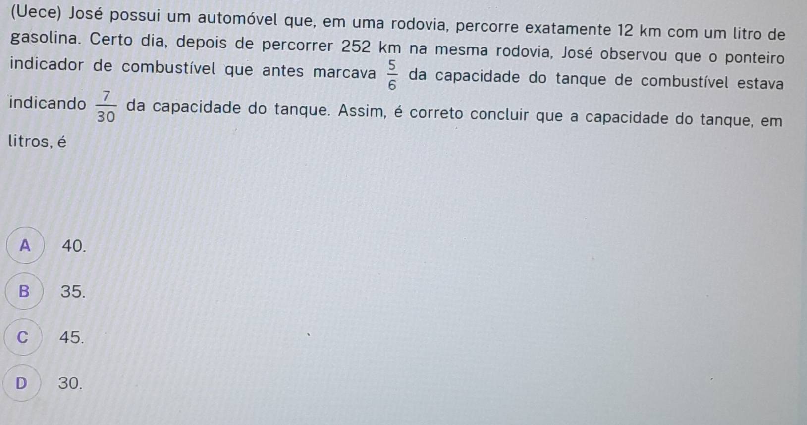 (Uece) José possui um automóvel que, em uma rodovia, percorre exatamente 12 km com um litro de
gasolina. Certo dia, depois de percorrer 252 km na mesma rodovia, José observou que o ponteiro
indicador de combustível que antes marcava  5/6  da capacidade do tanque de combustível estava
indicando  7/30  da capacidade do tanque. Assim, é correto concluir que a capacidade do tanque, em
litros, é
A ) 40.
B ) 35.
C ) 45.
D ) 30.