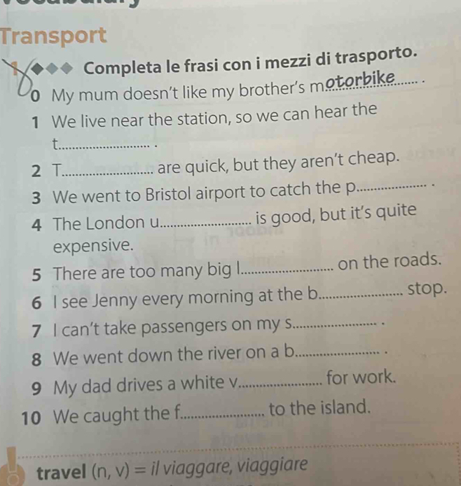 Transport 
Completa le frasi con i mezzi di trasporto. 
0 My mum doesn't like my brother's metorike....... . 
1 We live near the station, so we can hear the 
_t 
. 
2 T._ are quick, but they aren’t cheap. 
3 We went to Bristol airport to catch the p_ 
4 The London u_ is good, but it’s quite 
expensive. 
5 There are too many big l_ on the roads. 
6 I see Jenny every morning at the b _stop. 
7 I can’t take passengers on my s_ . 
8 We went down the river on a b_ 
. 
9 My dad drives a white v_ for work. 
10 We caught the f_ to the island. 
_ 
travel (n,v)=i/ viaggare, viaggiare