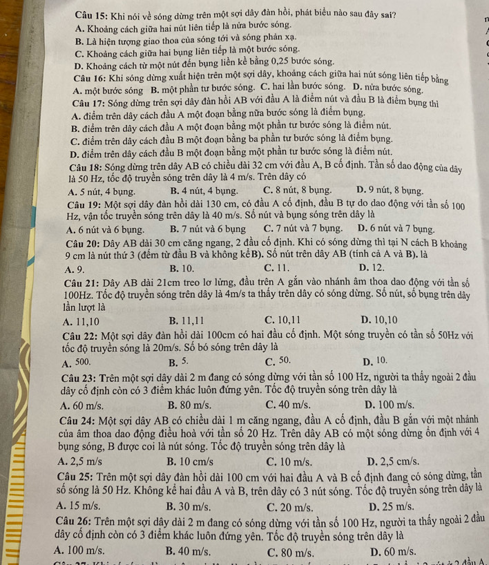 Khi nói về sóng dừng trên một sợi dây đàn hồi, phát biểu nào sau đây sai?
A. Khoảng cách giữa hai nút liên tiếp là nửa bước sóng. n
B. Là hiện tượng giao thoa của sóng tới và sóng phản xạ.
C. Khoảng cách giữa hai bụng liên tiếp là một bước sóng.
D. Khoảng cách từ một nút đến bụng liền kề bằng 0,25 bước sóng.
Câu 16: Khi sóng dừng xuất hiện trên một sợi dây, khoảng cách giữa hai nút sóng liên tiếp bằng
A. một bước sóng B. một phần tư bước sóng. C. hai lần bước sóng. D. nữa bước sóng.
Câu 17: Sóng dừng trên sợi dây đàn hồi AB với đầu A là điểm nút và đầu B là điểm bụng thì
A. điểm trên dây cách đầu A một đoạn bằng nữa bước sóng là điểm bụng.
B. điểm trên dây cách đầu A một đoạn bằng một phần tư bước sóng là điểm nút.
C. điểm trên dây cách đầu B một đoạn bằng ba phần tư bước sóng là điểm bụng.
D. điểm trên dây cách đầu B một đoạn bằng một phần tư bước sóng là điểm nút.
Câu 18: Sóng dừng trên dây AB có chiều dài 32 cm với đầu A, B cố định. Tần số dao động của dây
là 50 Hz, tốc độ truyền sóng trên dây là 4 m/s. Trên dây có
A. 5 nút, 4 bụng. B. 4 nút, 4 bụng. C. 8 nút, 8 bụng. D. 9 nút, 8 bụng.
Câu 19: Một sợi dây đàn hồi dài 130 cm, có đầu A cố định, đầu B tự do dao động với tần số 100
Hz, vận tốc truyền sóng trên dây là 40 m/s. Số nút và bụng sóng trên dây là
A. 6 nút và 6 bụng. B. 7 nút và 6 bụng C. 7 nút và 7 bụng. D. 6 nút và 7 bụng.
Câu 20: Dây AB dài 30 cm căng ngang, 2 đầu cố định. Khi có sóng dừng thì tại N cách B khoảng
9 cm là nút thứ 3 (đếm từ đầu B và không kểB). Số nút trên dây AB (tính cả A và B). là
A. 9. B. 10. C. 11. D. 12.
Câu 21: Dây AB dài 21cm treo lơ lừng, đầu trên A gắn vào nhánh âm thoa dao động với tần số
100Hz. Tốc độ truyền sóng trên dây là 4m/s ta thấy trên dây có sóng dừng. Số nút, số bụng trên dây
lần lượt là
A. 11,10 B. 11,11 C. 10,11 D. 10,10
Câu 22: Một sợi dây đàn hồi dài 100cm có hai đầu cố định. Một sóng truyền có tần số 50Hz với
tốc độ truyền sóng là 20m/s. Số bó sóng trên dây là
A. 500. B. 5. C. 50. D. 10.
Câu 23: Trên một sợi dây dài 2 m đang có sóng dừng với tần số 100 Hz, người ta thấy ngoài 2 đầu
dây cố định còn có 3 điểm khác luôn đứng yên. Tốc độ truyền sóng trên dây là
A. 60 m/s. B. 80 m/s. C. 40 m/s. D. 100 m/s.
Câu 24: Một sợi dây AB có chiều dài 1 m căng ngang, đầu A cố định, đầu B gắn với một nhánh
của âm thoa dao động điều hoà với tần số 20 Hz. Trên dây AB có một sóng dừng ổn định với 4
bụng sóng, B được coi là nút sóng. Tốc độ truyền sóng trên dây là
A. 2,5 m/s B. 10 cm/s C. 10 m/s. D. 2,5 cm/s.
Câu 25: Trên một sợi dây đàn hồi dài 100 cm với hai đầu A và B cố định đang có sóng dừng, tần
số sóng là 50 Hz. Không kể hai đầu A và B, trên dây có 3 nút sóng. Tốc độ truyền sóng trên dây là
A. 15 m/s. B. 30 m/s. C. 20 m/s. D. 25 m/s.
Câu 26: Trên một sợi dậy dài 2 m đang có sóng dừng với tần số 100 Hz, người ta thấy ngoài 2 đầu
dây cố định còn có 3 điểm khác luôn đứng yên. Tốc độ truyền sóng trên dây là
A. 100 m/s. B. 40 m/s. C. 80 m/s. D. 60 m/s.