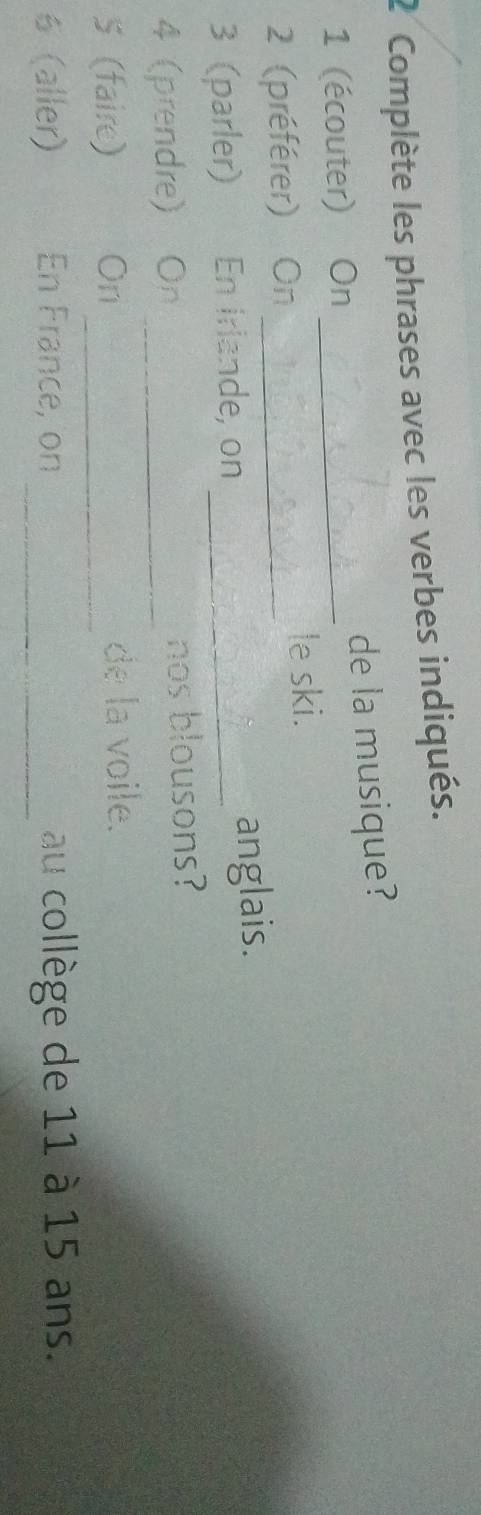 Complète les phrases avec les verbes indiqués. 
1 (écouter) On _de la musique? 
2 (préférer) On_ 
le ski. 
3 (parler) En Irlande, on _anglais. 
4 (prendre) On _nos blousons? 
5 (faire) On_ de la voile. 
6 (aller) En France, on _au collège de 11 à 15 ans.