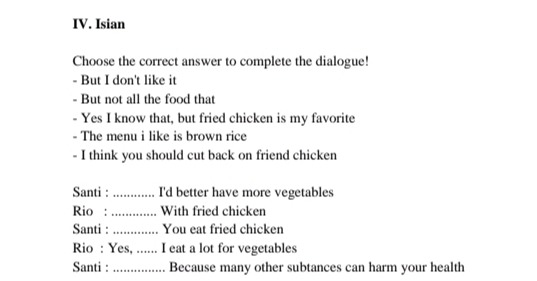 Isian 
Choose the correct answer to complete the dialogue! 
- But I don't like it 
- But not all the food that 
- Yes I know that, but fried chicken is my favorite 
- The menu i like is brown rice 
- I think you should cut back on friend chicken 
Santi : _I'd better have more vegetables 
Rio : _With fried chicken 
Santi : _You eat fried chicken 
Rio : Yes, ._ I eat a lot for vegetables 
Santi : _Because many other subtances can harm your health