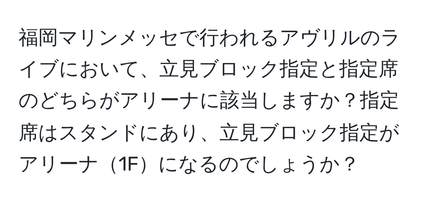 福岡マリンメッセで行われるアヴリルのライブにおいて、立見ブロック指定と指定席のどちらがアリーナに該当しますか？指定席はスタンドにあり、立見ブロック指定がアリーナ1Fになるのでしょうか？