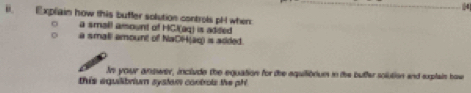 Explain how this buffer solution controls pH when 
a small amount of HCl(aq) is added 
a smali amount of NaCP4(aq)≌ aaded
In your anower, include the equation for the aquilionium in the butfer solution and explaie how 
this aquilibrium system controls the ph