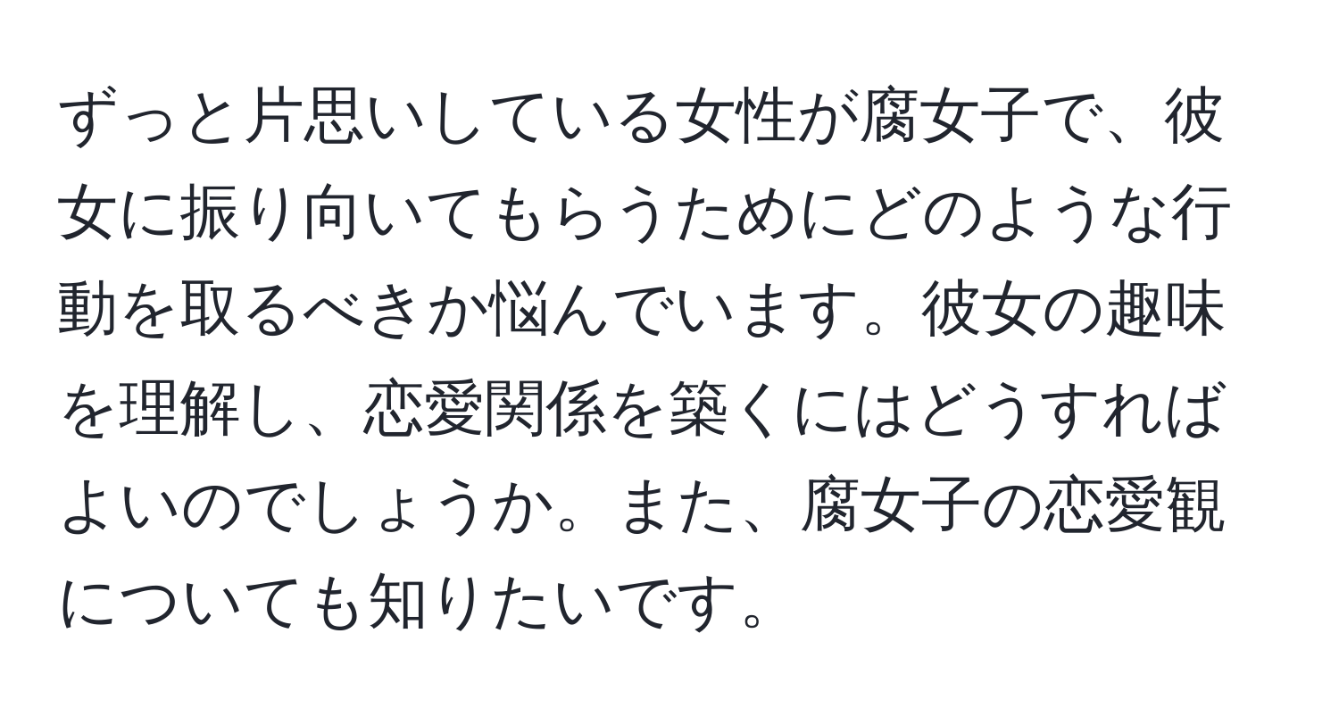 ずっと片思いしている女性が腐女子で、彼女に振り向いてもらうためにどのような行動を取るべきか悩んでいます。彼女の趣味を理解し、恋愛関係を築くにはどうすればよいのでしょうか。また、腐女子の恋愛観についても知りたいです。