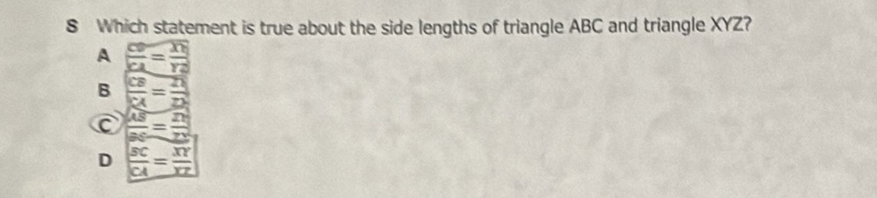 Which statement is true about the side lengths of triangle ABC and triangle XYZ?
A  CD/CA =frac TNY2
B  CB/RA = 21/22 
 AS/BC = 2N/YN 
D  SC/CA = XY/XZ 