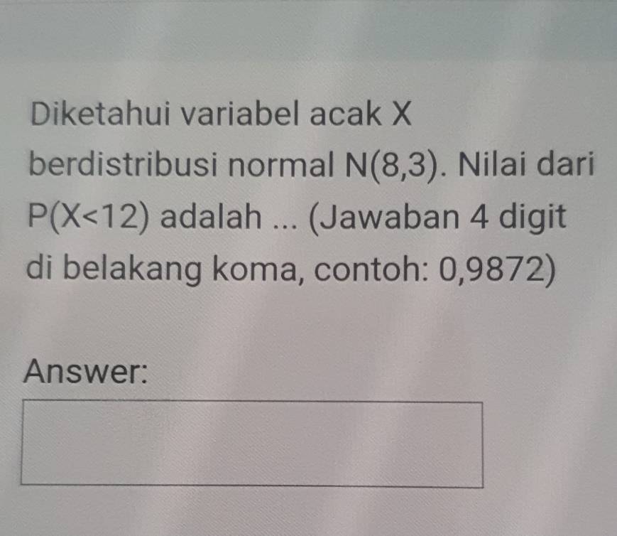 Diketahui variabel acak X
berdistribusi normal N(8,3). Nilai dari
P(X<12) adalah ... (Jawaban 4 digit 
di belakang koma, contoh: 0,9872) 
Answer: