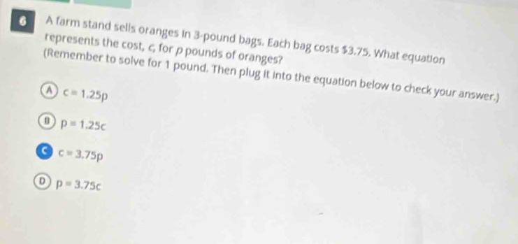 A farm stand sells oranges in 3-pound bags. Each bag costs $3.75. What equation
represents the cost, c, for p pounds of oranges?
(Remember to solve for 1 pound. Then plug it into the equation below to check your answer.)
a c=1.25p
p=1.25c
a c=3.75p
D p=3.75c