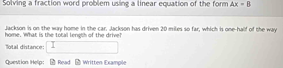 Solving a fraction word problem using a linear equation of the form Ax=B
Jackson is on the way home in the car. Jackson has driven 20 miles so far, which is one-half of the way 
home. What is the total length of the drive? 
Total distance: 
Question Help: Read Written Example