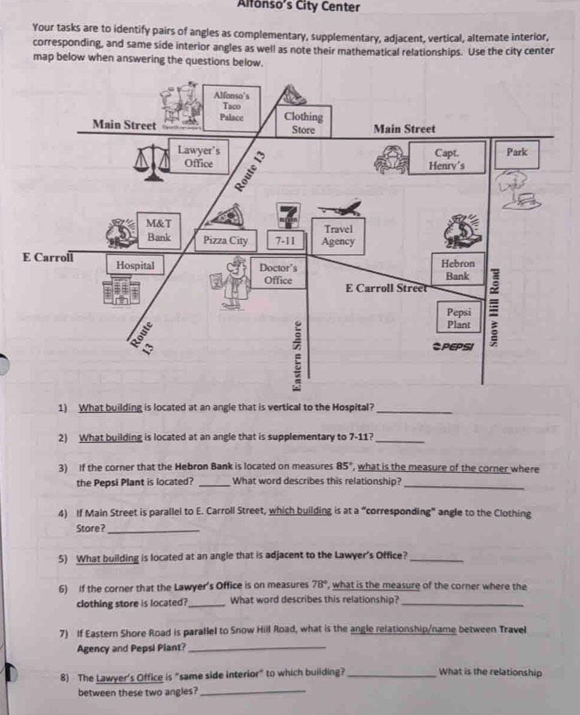 Alfonso's City Center 
Your tasks are to identify pairs of angles as complementary, supplementary, adjacent, vertical, alternate interior, 
corresponding, and same side interior angles as well as note their mathematical relationships. Use the city center 
map below when answering the questions below. 
1) What building is located at an angle that is vertical to the Hospital?_ 
2) What building is located at an angle that is supplementary to 7-11?_ 
3) If the corner that the Hebron Bank is located on measures 85° , what is the measure of the corner where 
the Pepsi Plant is located? _What word describes this relationship?_ 
4) If Main Street is parallel to E. Carroll Street, which building is at a “corresponding” angle to the Clothing 
Store?_ 
5) What building is located at an angle that is adjacent to the Lawyer's Office?_ 
6) If the corner that the Lawyer's Office is on measures 78° , what is the measure of the corner where the 
clothing store is located?_ What word describes this relationship?_ 
7) If Eastern Shore Road is parallel to Snow Hill Road, what is the angle relationship/name between Travel 
Agency and Pepsi Plant?_ 
8) The Lawyer's Office is “same side interior” to which building?_ 
What is the relationship 
between these two angles?_