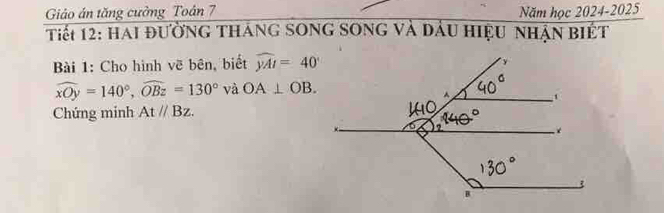 Giảo án tăng cưởng Toán 7 Năm học 2024-2025 
Tiết 12: Hai đường tháng song song và đầu hiệu nhận biết 
Bài 1: Cho hình vẽ bên, biết widehat yAI=40°
widehat xOy=140°, widehat OBz=130° và OA⊥ OB. 
Chứng minh Atparallel Bz.