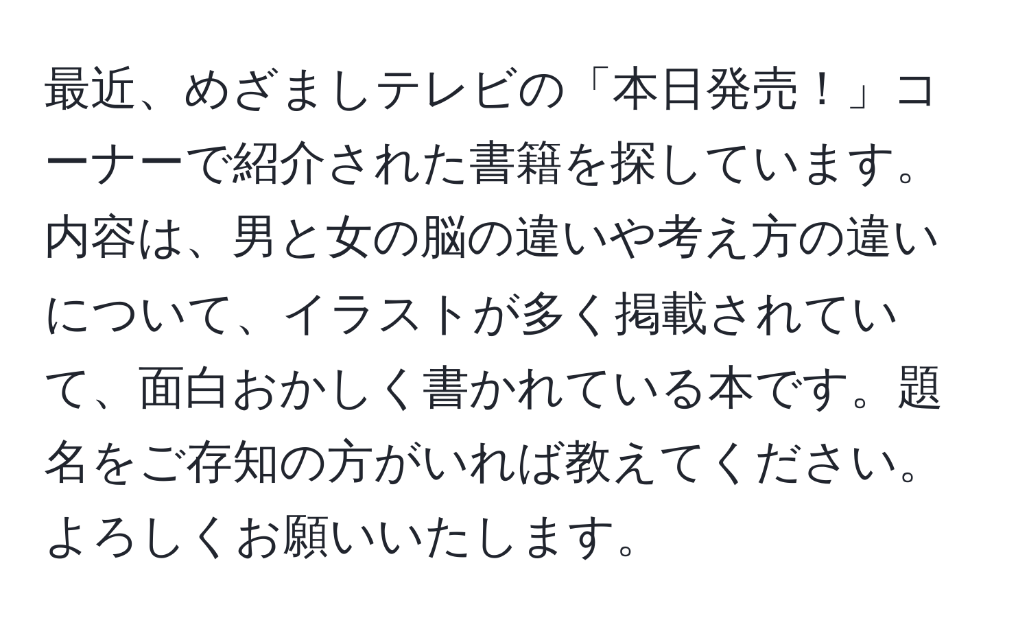 最近、めざましテレビの「本日発売！」コーナーで紹介された書籍を探しています。内容は、男と女の脳の違いや考え方の違いについて、イラストが多く掲載されていて、面白おかしく書かれている本です。題名をご存知の方がいれば教えてください。よろしくお願いいたします。