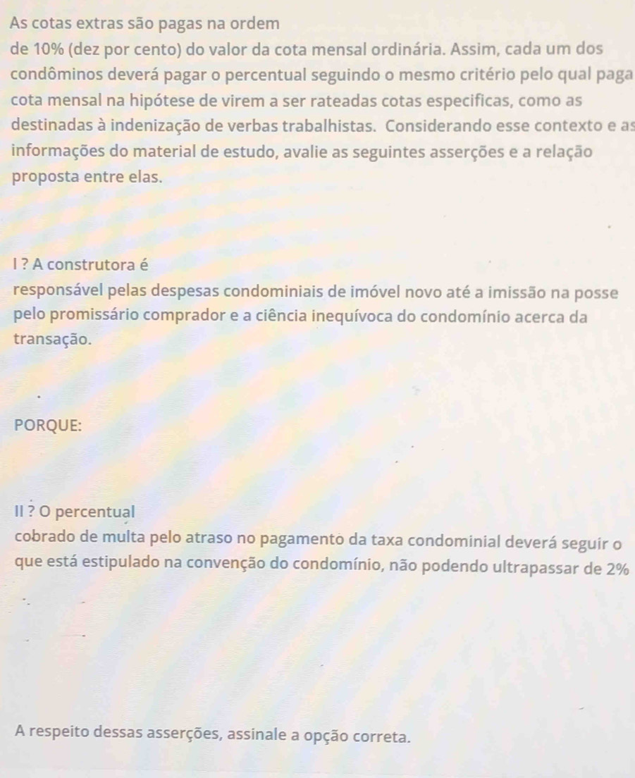 As cotas extras são pagas na ordem 
de 10% (dez por cento) do valor da cota mensal ordinária. Assim, cada um dos 
condôminos deverá pagar o percentual seguindo o mesmo critério pelo qual paga 
cota mensal na hipótese de virem a ser rateadas cotas especificas, como as 
destinadas à indenização de verbas trabalhistas. Considerando esse contexto e as 
informações do material de estudo, avalie as seguintes asserções e a relação 
proposta entre elas. 
I ? A construtora é 
responsável pelas despesas condominiais de imóvel novo até a imissão na posse 
pelo promissário comprador e a ciência inequívoca do condomínio acerca da 
transação. 
PORQUE: 
II ? O percentual 
cobrado de multa pelo atraso no pagamento da taxa condominial deverá seguir o 
que está estipulado na convenção do condomínio, não podendo ultrapassar de 2%
A respeito dessas asserções, assinale a opção correta.