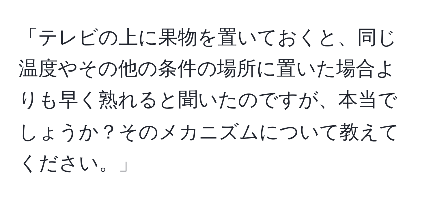 「テレビの上に果物を置いておくと、同じ温度やその他の条件の場所に置いた場合よりも早く熟れると聞いたのですが、本当でしょうか？そのメカニズムについて教えてください。」