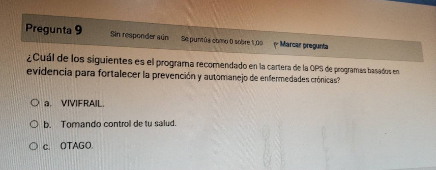 Pregunta 9 Sin responder aún Se puntúa como 0 sobre 1,00 Marcar pregunta
¿Cuál de los siguientes es el programa recomendado en la cartera de la OPS de programas basados en
evidencia para fortalecer la prevención y automanejo de enfermedades crónicas?
a. VIVIFRAIL.
b. Tomando control de tu salud.
c. OTAGO.