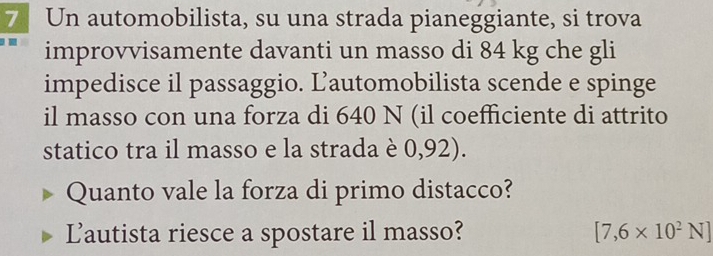 Un automobilista, su una strada pianeggiante, si trova 
improvvisamente davanti un masso di 84 kg che gli 
impedisce il passaggio. Lautomobilista scende e spinge 
il masso con una forza di 640 N (il coefficiente di attrito 
statico tra il masso e la strada è 0,92). 
Quanto vale la forza di primo distacco? 
Lautista riesce a spostare il masso? [7,6* 10^2N]