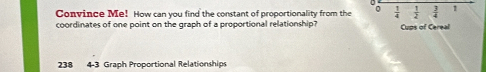 Convince Me! How can you find the constant of proportionality from the 0  1/4   1/2   3/4  1 
coordinates of one point on the graph of a proportional relationship? 
Cups of Cereal
238 4-3 Graph Proportional Relationships