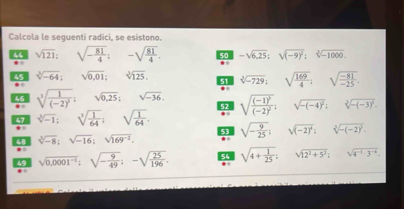 Calcola le seguenti radici, se esistono. 
44 sqrt(121); sqrt(-frac 81)4; -sqrt(frac 81)4. -sqrt(6,25); sqrt((-9)^2); sqrt[3](-1000). 
50 
45 sqrt[3](-64); sqrt(0,01); sqrt[3](125). 
51 sqrt[3](-729); sqrt(frac 169)4; sqrt(frac -81)-25. 
46 sqrt[3](frac 1)(-2)^3; sqrt(0,25); sqrt(-36). 
52 sqrt(frac (-1)^3)(-2)^2; sqrt(-(-4)^2); sqrt[3](-(-3)^3). 
47 sqrt[3](-1); sqrt[3](frac 1)64; sqrt(frac 1)64. 
53 sqrt(-frac 9)25; sqrt((-2)^4); sqrt[3](-(-2)^3). 
48 sqrt[3](-8); sqrt(-16); sqrt(169^(-2)). 
49 sqrt(0,0001^(-1)); sqrt(-frac 9)49; -sqrt(frac 25)196. 54 sqrt(4+frac 1)25;sqrt(12^2+5^2);sqrt(4^(-1)· 3^(-4)). 
a