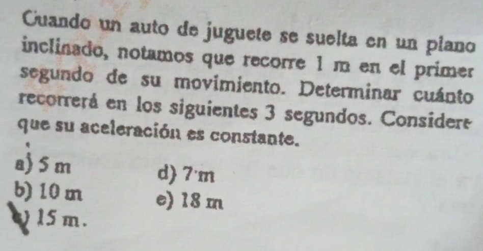 Cuando un auto de juguete se suelta en un plano
inclinado, notamos que recorre 1 m en el primer
segundo de su movimiento. Determinar cuánto
recorrerá en los siguientes 3 segundos. Considere
que su aceleración es constante.
a) 5 m d) 7'm
b) 10 m e) 18 m
) 15 m.