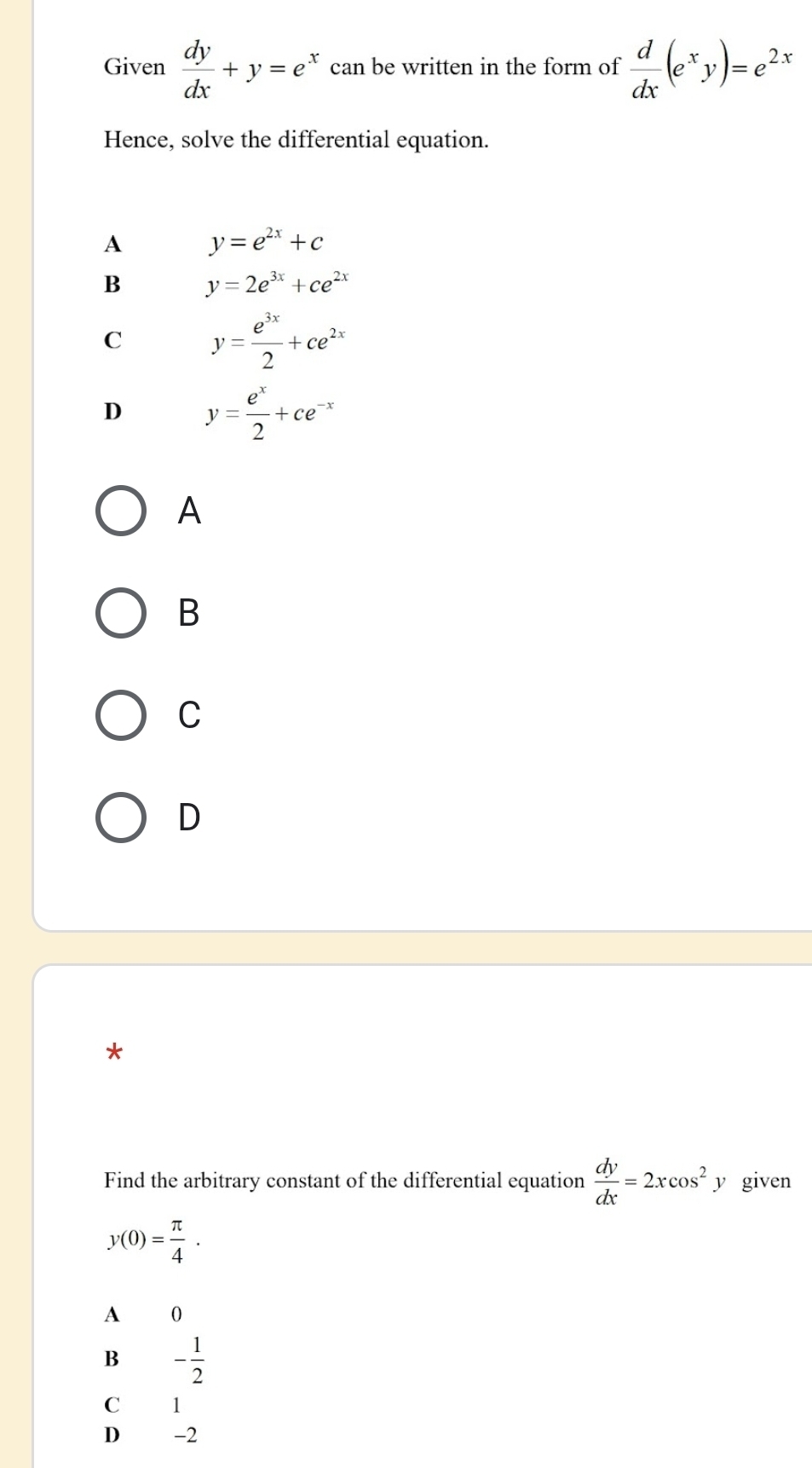 Given  dy/dx +y=e^x can be written in the form of  d/dx (e^xy)=e^(2x)
Hence, solve the differential equation.
A y=e^(2x)+c
B y=2e^(3x)+ce^(2x)
C y= e^(3x)/2 +ce^(2x)
D y= e^x/2 +ce^(-x)
A
B
C
D
*
Find the arbitrary constant of the differential equation  dy/dx =2xcos^2 y given
y(0)= π /4 .
A 0
B - 1/2 
C 1
D -2