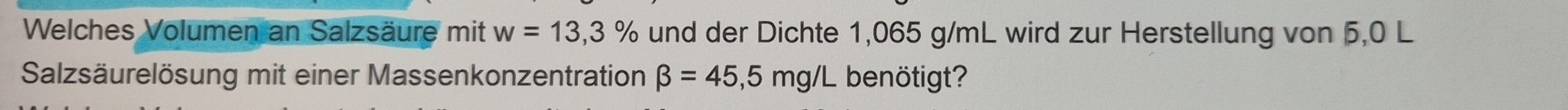 Welches Volumen an Salzsäure mit w=13,3% und der Dichte 1,065 g/mL wird zur Herstellung von 5,0 L
Salzsäurelösung mit einer Massenkonzentration beta =45,5mg/L benötigt?