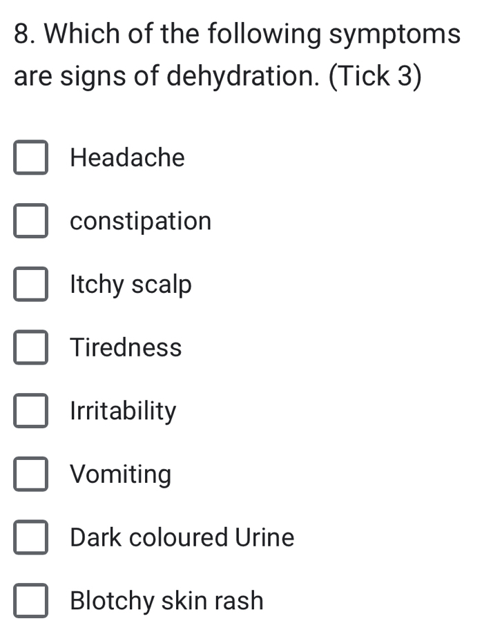 Which of the following symptoms 
are signs of dehydration. (Tick 3) 
Headache 
constipation 
Itchy scalp 
Tiredness 
Irritability 
Vomiting 
Dark coloured Urine 
Blotchy skin rash