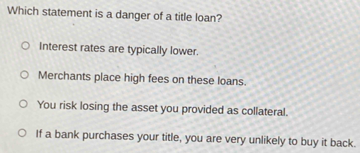 Which statement is a danger of a title loan?
Interest rates are typically lower.
Merchants place high fees on these loans.
You risk losing the asset you provided as collateral.
If a bank purchases your title, you are very unlikely to buy it back.