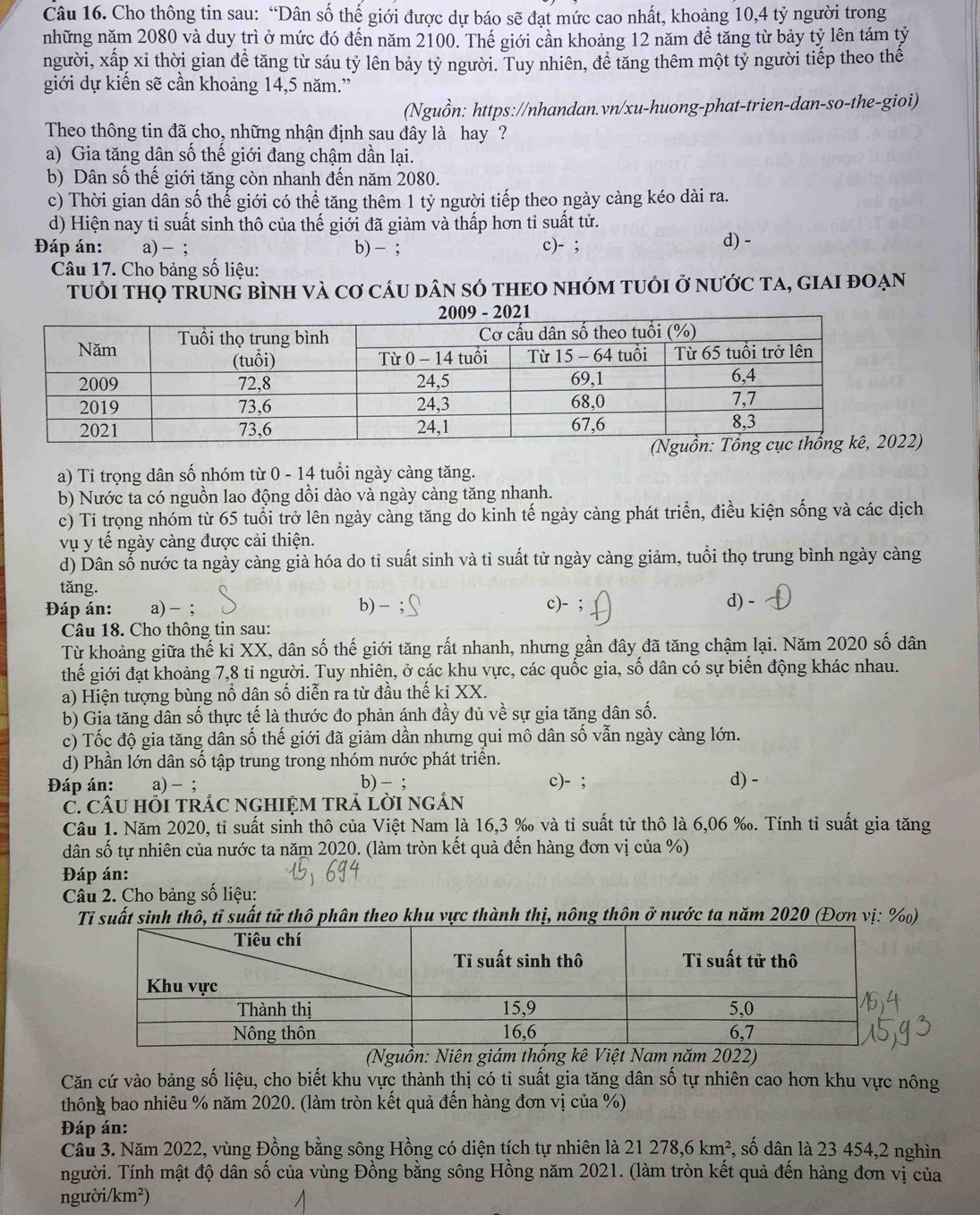 Cho thông tin sau: “Dân số thế giới được dự báo sẽ đạt mức cao nhất, khoảng 10,4 tỷ người trong
những năm 2080 và duy trì ở mức đó đến năm 2100. Thế giới cần khoảng 12 năm để tăng từ bảy tỷ lên tám tỷ
người, xấp xỉ thời gian để tăng từ sáu tỷ lên bảy tỷ người. Tuy nhiên, để tăng thêm một tỷ người tiếp theo thế
giới dự kiển sẽ cần khoảng 14,5 năm.”
(Nguồn: https://nhandan.vn/xu-huong-phat-trien-dan-so-the-gioi)
Theo thông tin đã cho, những nhận định sau đây là hay ?
a) Gia tăng dân số thế giới đang chậm dần lại.
b) Dân số thế giới tăng còn nhanh đến năm 2080.
c) Thời gian dân số thể giới có thể tăng thêm 1 tỷ người tiếp theo ngày càng kéo dài ra.
d) Hiện nay tỉ suất sinh thô của thế giới đã giảm và thấp hơn tỉ suất tử. d) -
Đáp án: a)- ; b) - ; c)- ;
Câu 17. Cho bảng số liệu:
tUổi tHọ tŘUNG bình và cơ cáu dân sÓ tHEO nhóm tUỏi ở nước tA, gIAI đOẠn
2)
a) Tỉ trọng dân số nhóm từ 0 - 14 tuổi ngày càng tăng.
b) Nước ta có nguồn lao động dồi dào và ngày càng tăng nhanh.
c) Tỉ trọng nhóm từ 65 tuổi trở lên ngày càng tăng do kinh tế ngày càng phát triển, điều kiện sống và các dịch
vụ y tế ngày càng được cải thiện.
d) Dân số nước ta ngày càng già hóa do tỉ suất sinh và tỉ suất tử ngày càng giảm, tuổi thọ trung bình ngày càng
tăng.
Đáp án: a) - ; b) - ; c)- ; d) -
Câu 18. Cho thông tin sau:
Từ khoảng giữa thế ki XX, dân số thế giới tăng rất nhanh, nhưng gần đây đã tăng chậm lại. Năm 2020 số dân
thế giới đạt khoảng 7,8 tỉ người. Tuy nhiên, ở các khu vực, các quốc gia, số dân có sự biến động khác nhau.
a) Hiện tượng bùng nổ dân số diễn ra từ đầu thế ki XX.
b) Gia tăng dân số thực tế là thước đo phản ánh đầy đủ về sự gia tăng dân số.
c) Tốc độ gia tăng dân số thế giới đã giảm dần nhưng qui mô dân số vẫn ngày càng lớn.
d) Phần lớn dân số tập trung trong nhóm nước phát triển.
Đáp án: a) - ; b) - ; c)- ; d) -
C. CÂU HồI TRÁC NGHIỆM TRÁ LờI ngÁN
Câu 1. Năm 2020, tỉ suất sinh thô của Việt Nam là 16,3 ‰ và tỉ suất tử thô là 6,06 ‰. Tính tỉ suất gia tăng
dân số tự nhiên của nước ta năm 2020. (làm tròn kết quả đến hàng đơn vị của %)
Đáp án:
Câu 2. Cho bảng số liệu:
Tỉ suất sinh thô, tỉ suất tử thô phân theo khu vực thành thị, nông thôn ở nước ta năm 2020 (Đơn vị: %)
(Nguồn: Niên giám thống kê Việt Nam năm 2022)
Căn cứ vào bảng số liệu, cho biết khu vực thành thị có tỉ suất gia tăng dân số tự nhiên cao hơn khu vực nông
thông bao nhiêu % năm 2020. (làm tròn kết quả đến hàng đơn vị của %)
Đáp án:
Cầu 3. Năm 2022, vùng Đồng bằng sông Hồng có diện tích tự nhiên là 21278,6km^2 , số dân là 23 454,2 nghìn
người. Tính mật độ dân số của vùng Đồng bằng sông Hồng năm 2021. (làm tròn kết quả đến hàng đơn vị của
ngườ yi/km^2)