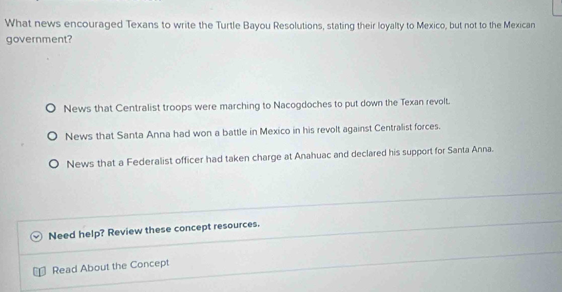 What news encouraged Texans to write the Turtle Bayou Resolutions, stating their loyalty to Mexico, but not to the Mexican
government?
News that Centralist troops were marching to Nacogdoches to put down the Texan revolt.
News that Santa Anna had won a battle in Mexico in his revolt against Centralist forces.
News that a Federalist officer had taken charge at Anahuac and declared his support for Santa Anna.
Need help? Review these concept resources.
Read About the Concept