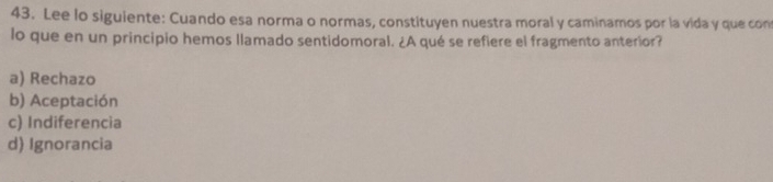 Lee lo siguiente: Cuando esa norma o normas, constituyen nuestra moral y caminamos por la vida y que con
lo que en un principio hemos llamado sentidomoral. ¿A qué se refiere el fragmento anterior?
a) Rechazo
b) Aceptación
c) Indiferencia
d) Ignorancia