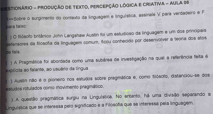 QUESTIONÁRIO - PRODUÇÃO DE TEXTO, PERCEPÇÃO LÓGICA E CRIATIVA - AULA 08
1== Sobre o surgimento do contexto da linguagem e linguística, assinale V para verdadeiro e F
para falso:
( ) O filósofo britânico John Langshaw Austin foi um estudioso da linguagem e um dos principais
defensores da filosofia da linguagem comum, ficou conhecido por desenvolver a teoria dos atos
de fala.
( ) A Pragmática foi abordada como uma subárea de investigação na qual a referência feita é
explícita ao falante, ao usuário da língua
 ) Austin não é o pioneiro nos estudos sobre pragmática e, como filósofo, distanciou-se dos
estudos rotulados como movimento pragmático.
( ) A questão pragmática surgiu na Linguística. No entanto, há uma divisão separando a
Linguística que se interessa pelo significado e a Filosofia que se interessa pela linguagem.