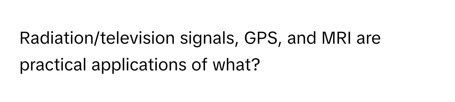 Radiation/television signals, GPS, and MRI are practical applications of what?