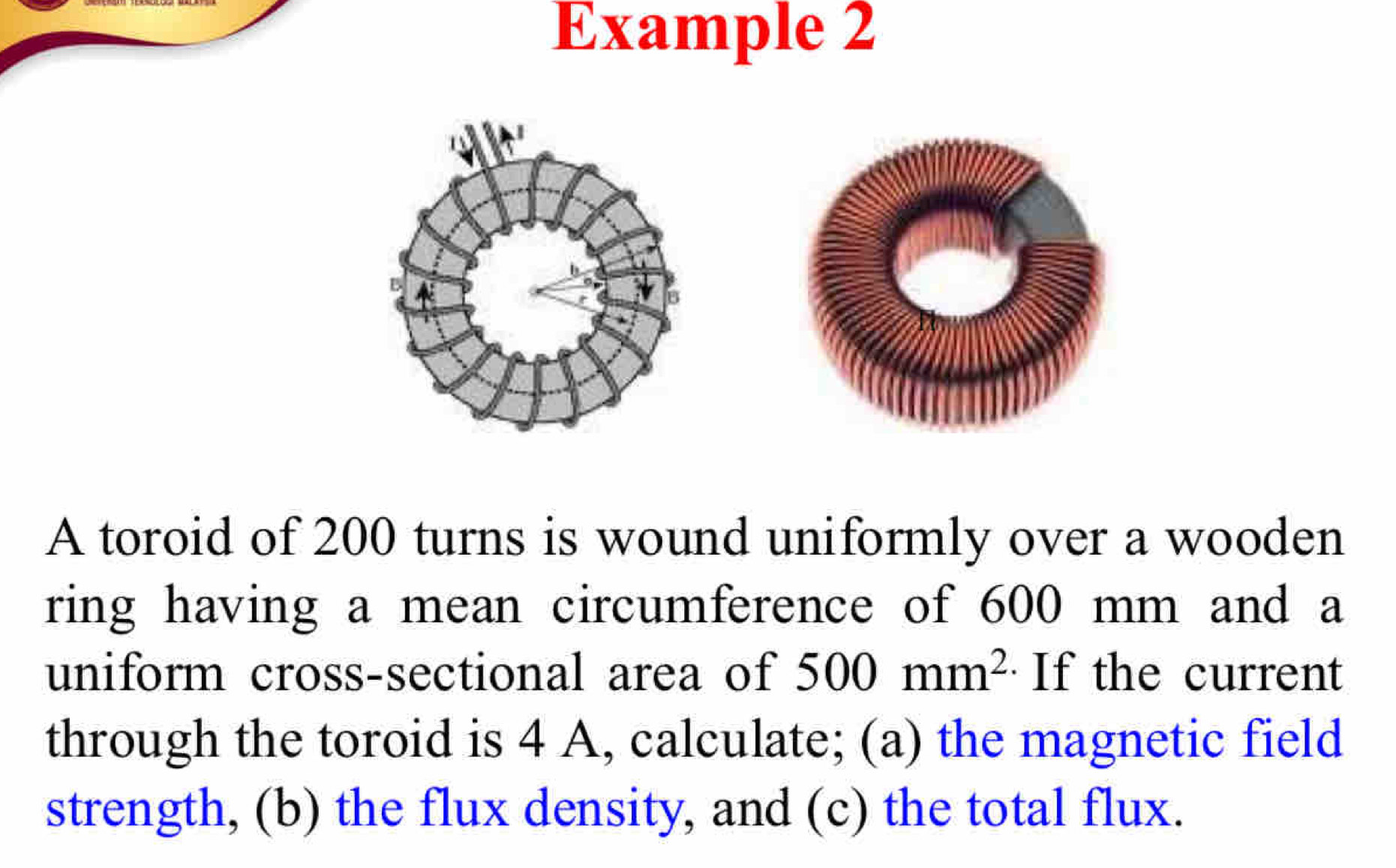 Example 2 
A toroid of 200 turns is wound uniformly over a wooden 
ring having a mean circumference of 600 mm and a 
uniform cross-sectional area of 500mm^2 If the current 
through the toroid is 4 A, calculate; (a) the magnetic field 
strength, (b) the flux density, and (c) the total flux.