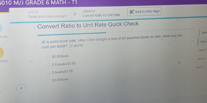 5010 M/J GRADE 6 MATH - T1
UNIT 6 LESSON 4 Back to Intro Page
Rates and Measurement Convert Ratio to Unit Rate
Convert Ratio to Unit Rate Quick Check
Mem
TLINE
At a used book sale. Miss Chen bought a box of 20 assorted books for $40. What was the
Iter 2
cost per book? (1 point)
/ter 3
OOLS S0.50/book
item 4
0 5 books/S1.00
2 books/ $1 00 ltem 5
$2 00 /book
<