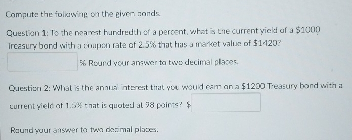 Compute the following on the given bonds. 
Question 1: To the nearest hundredth of a percent, what is the current yield of a $1000
Treasury bond with a coupon rate of 2.5% that has a market value of $1420?
% Round your answer to two decimal places. 
Question 2: What is the annual interest that you would earn on a $1200 Treasury bond with a 
current yield of 1.5% that is quoted at 98 points? 
Round your answer to two decimal places.