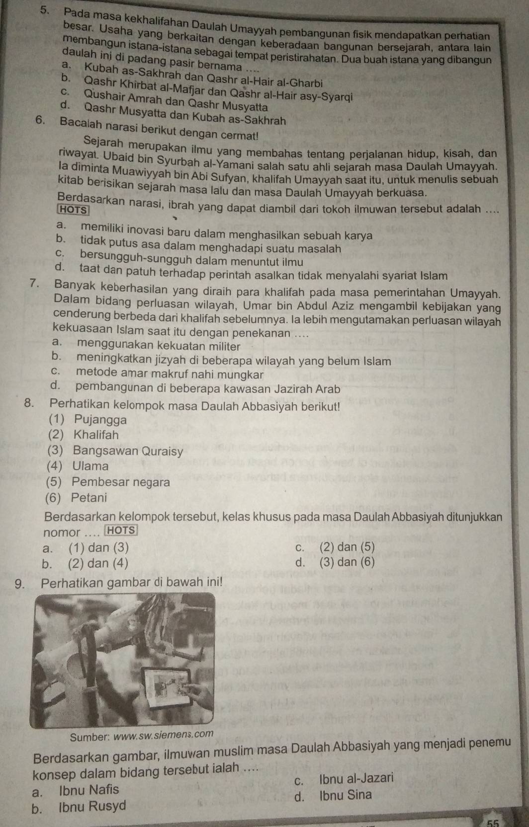 Pada masa kekhalifahan Daulah Umayyah pembangunan fisik mendapatkan perhatian
besar. Usaha yang berkaitan dengan keberadaan bangunan bersejarah, antara lain
membangun istana-istana sebagai tempat peristirahatan. Dua buah istana yang dibangun
daulah inj di padang pasir bernama ....
a. Kubah as-Sakhrah dan Qashr al-Hair al-Gharbi
b. Qashr Khirbat al-Mafjar dan Qashr al-Hair asy-Syarqi
c. Qushair Amrah dan Qashr Musyatta
d. Qashr Musyatta dan Kubah as-Sakhrah
6. Bacalah narasi berikut dengan cermat!
Sejarah merupakan ilmu yang membahas tentang perjalanan hidup, kisah, dan
riwayat. Ubaíd bin Syurbah al-Yamani salah satu ahli sejarah masa Daulah Umayyah.
Ia diminta Muawiyyah bin Abi Sufyan, khalifah Umayyah saat itu, untuk menulis sebuah
kitab berisikan sejarah masa lalu dan masa Daulah Umayyah berkuasa.
Berdasarkan narasi, ibrah yang dapat diambil dari tokoh ilmuwan tersebut adalah ....
HOTS
a. memiliki inovasi baru dalam menghasilkan sebuah karya
b. tidak putus asa dalam menghadapi suatu masalah
c. bersungguh-sungguh dalam menuntut ilmu
d. taat dan patuh terhadap perintah asalkan tidak menyalahi syariat Islam
7. Banyak keberhasilan yang diraih para khalifah pada masa pemerintahan Umayyah.
Dalam bidang perluasan wilayah, Umar bin Abdul Aziz mengambil kebijakan yang
cenderung berbeda dari khalifah sebelumnya. Ia lebih mengutamakan perluasan wilayah
kekuasaan Islam saat itu dengan penekanan ....
a. menggunakan kekuatan militer
b. meningkatkan jizyah di beberapa wilayah yang belum Islam
c. metode amar makruf nahi mungkar
d. pembangunan di beberapa kawasan Jazirah Arab
8. Perhatikan kelompok masa Daulah Abbasiyah berikut!
(1) Pujangga
(2) Khalifah
(3) Bangsawan Quraisy
(4) Ulama
(5) Pembesar negara
(6) Petani
Berdasarkan kelompok tersebut, kelas khusus pada masa Daulah Abbasiyah ditunjukkan
nomor .... HOTS
a. (1) dan (3) c. (2) dan (5)
b. (2) dan (4) d. (3) dan (6)
9. Perhatikan gambar di bawah ini!
Sumber: www.sw.siemens.com
Berdasarkan gambar, ilmuwan muslim masa Daulah Abbasiyah yang menjadi penemu
konsep dalam bidang tersebut ialah ....
a. Ibnu Nafis c. Ibnu al-Jazari
b. Ibnu Rusyd d. Ibnu Sina