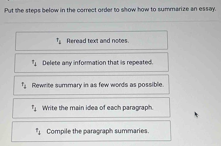 Put the steps below in the correct order to show how to summarize an essay.
uparrow _downarrow  Reread text and notes.
uparrow _downarrow  Delete any information that is repeated.
Rewrite summary in as few words as possible.
uparrow _downarrow  Write the main idea of each paragraph.
Compile the paragraph summaries.