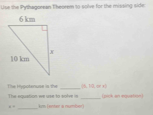 Use the Pythagorean Theorem to solve for the missing side: 
The Hypotenuse is the _(6, 10, or x) 
The equation we use to solve is _(pick an equation)
x= _ km (enter a number)