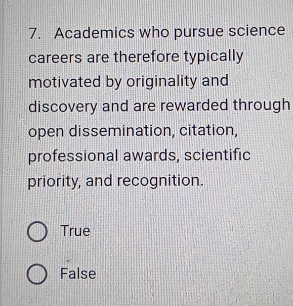 Academics who pursue science
careers are therefore typically
motivated by originality and
discovery and are rewarded through
open dissemination, citation,
professional awards, scientific
priority, and recognition.
True
False