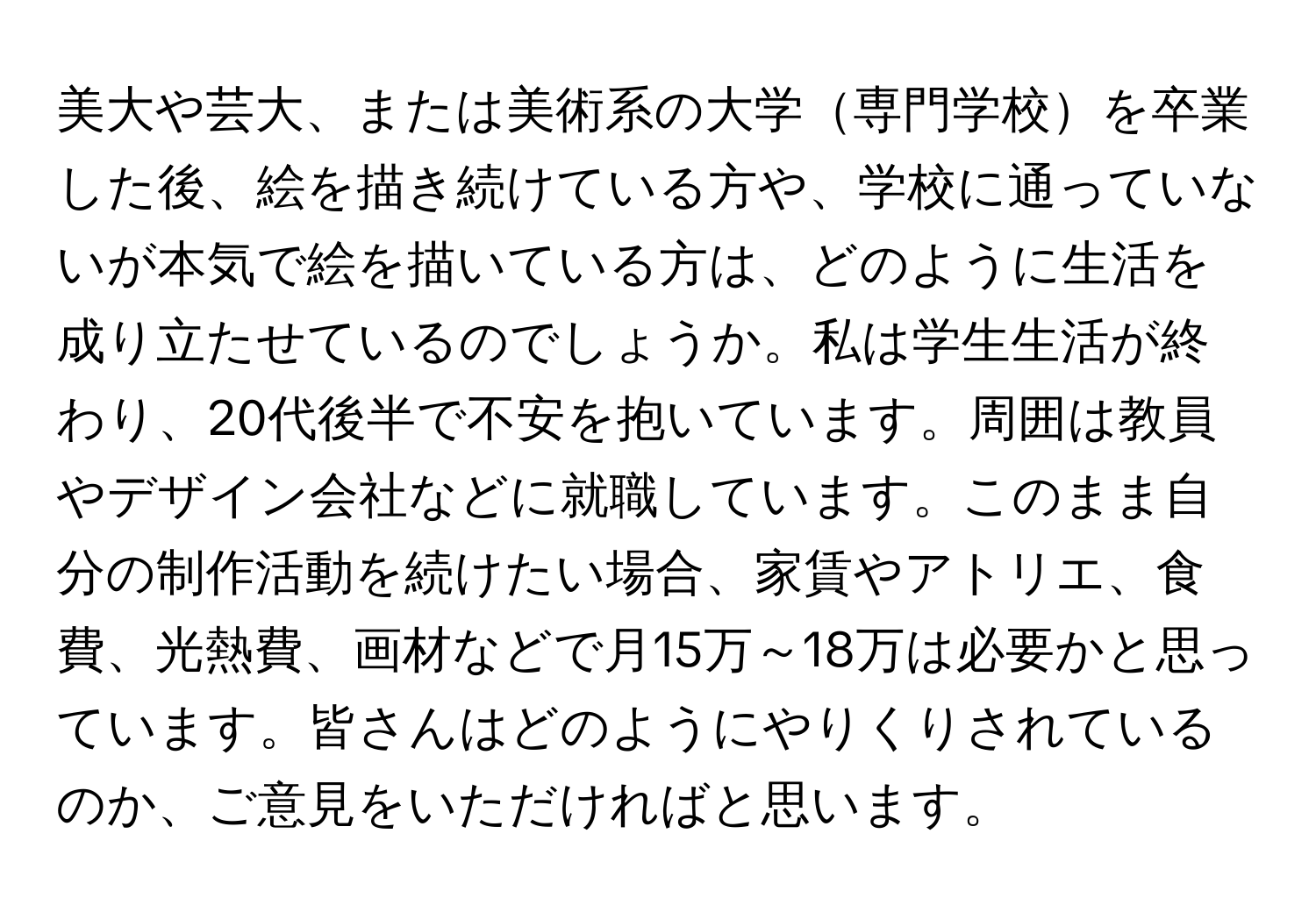 美大や芸大、または美術系の大学専門学校を卒業した後、絵を描き続けている方や、学校に通っていないが本気で絵を描いている方は、どのように生活を成り立たせているのでしょうか。私は学生生活が終わり、20代後半で不安を抱いています。周囲は教員やデザイン会社などに就職しています。このまま自分の制作活動を続けたい場合、家賃やアトリエ、食費、光熱費、画材などで月15万～18万は必要かと思っています。皆さんはどのようにやりくりされているのか、ご意見をいただければと思います。