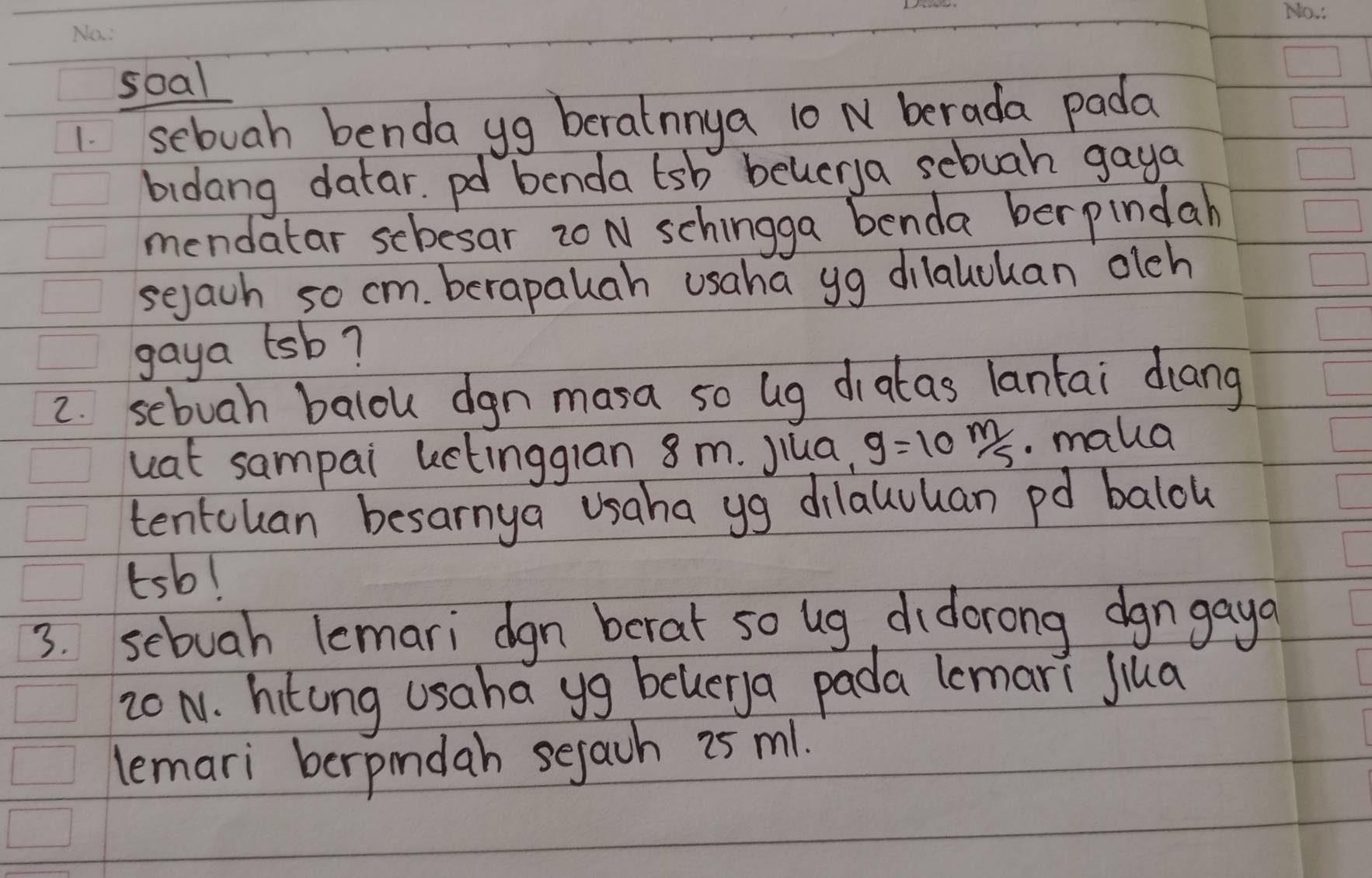 soal 
1 sebuah benda yg berainnya 10 N berada pada 
bidang datar. pd benda tsb beucrya sebuah gaya 
mendatar scbesar zo N schingga benda berpindah 
sejach so cm. berapauah usaha yg dilalcuan olch 
gaya tsb? 
2. sebuah balou dgn masa so ug diatas lantai diang 
uat sampai kctingglan 8 m. Jiua, g=10m/s. maua 
tentcuan besarnya usaha yg dilaluuan pd balou 
tsb! 
3. sebuah lemari dgn berat so ug didorong dgngaya
20 N. hitong usaha yg belerya pada lemari Jiua 
lemari berpindah sejach 2as m1.